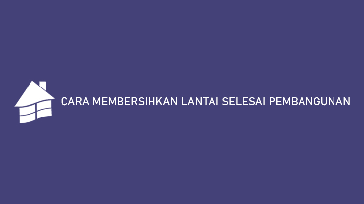 CARA MEMBERSIHKAN LANTAI SELESAI PEMBANGUNAN